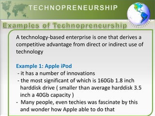 A technology-based enterprise is one that derives a
competitive advantage from direct or indirect use of
technology
Example 1: Apple iPod
- it has a number of innovations
- the most significant of which is 160Gb 1.8 inch
harddisk drive ( smaller than average harddisk 3.5
inch a 40Gb capacity )
- Many people, even techies was fascinate by this
and wonder how Apple able to do that
 