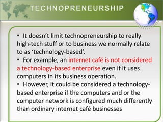 • It doesn’t limit technopreneurship to really
high-tech stuff or to business we normally relate
to as ‘technology-based’.
• For example, an internet café is not considered
a technology-based enterprise even if it uses
computers in its business operation.
• However, it could be considered a technology-
based enterprise if the computers and or the
computer network is configured much differently
than ordinary internet café businesses
 