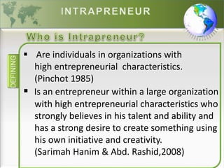 DEFINING
 Are individuals in organizations with
high entrepreneurial characteristics.
(Pinchot 1985)
 Is an entrepreneur within a large organization
with high entrepreneurial characteristics who
strongly believes in his talent and ability and
has a strong desire to create something using
his own initiative and creativity.
(Sarimah Hanim & Abd. Rashid,2008)
 