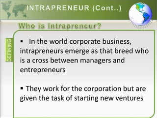 DEFINING
 In the world corporate business,
intrapreneurs emerge as that breed who
is a cross between managers and
entrepreneurs
 They work for the corporation but are
given the task of starting new ventures
 