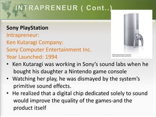 Sony PlayStation
Intrapreneur:
Ken Kutaragi Company:
Sony Computer Entertainment Inc.
Year Launched: 1994
• Ken Kutaragi was working in Sony’s sound labs when he
bought his daughter a Nintendo game console
• Watching her play, he was dismayed by the system’s
primitive sound effects.
• He realized that a digital chip dedicated solely to sound
would improve the quality of the games-and the
product itself
 