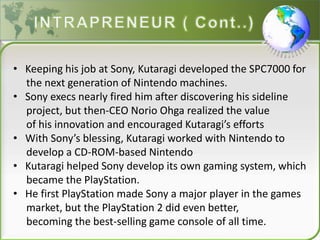 • Keeping his job at Sony, Kutaragi developed the SPC7000 for
the next generation of Nintendo machines.
• Sony execs nearly fired him after discovering his sideline
project, but then-CEO Norio Ohga realized the value
of his innovation and encouraged Kutaragi’s efforts
• With Sony’s blessing, Kutaragi worked with Nintendo to
develop a CD-ROM-based Nintendo
• Kutaragi helped Sony develop its own gaming system, which
became the PlayStation.
• He first PlayStation made Sony a major player in the games
market, but the PlayStation 2 did even better,
becoming the best-selling game console of all time.
 