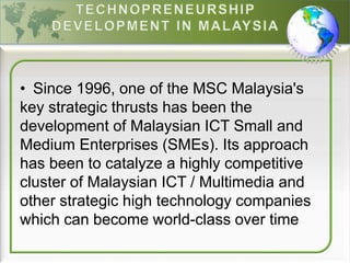 • Since 1996, one of the MSC Malaysia's
key strategic thrusts has been the
development of Malaysian ICT Small and
Medium Enterprises (SMEs). Its approach
has been to catalyze a highly competitive
cluster of Malaysian ICT / Multimedia and
other strategic high technology companies
which can become world-class over time
 