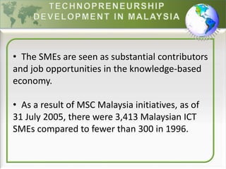• The SMEs are seen as substantial contributors
and job opportunities in the knowledge-based
economy.
• As a result of MSC Malaysia initiatives, as of
31 July 2005, there were 3,413 Malaysian ICT
SMEs compared to fewer than 300 in 1996.
 
