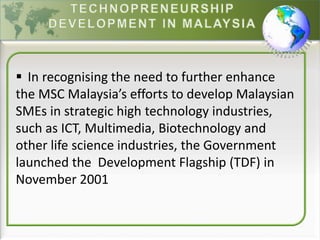  In recognising the need to further enhance
the MSC Malaysia’s efforts to develop Malaysian
SMEs in strategic high technology industries,
such as ICT, Multimedia, Biotechnology and
other life science industries, the Government
launched the Development Flagship (TDF) in
November 2001
 