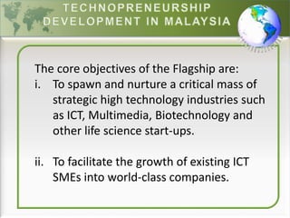 The core objectives of the Flagship are:
i. To spawn and nurture a critical mass of
strategic high technology industries such
as ICT, Multimedia, Biotechnology and
other life science start-ups.
ii. To facilitate the growth of existing ICT
SMEs into world-class companies.
 
