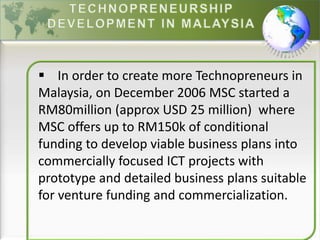  In order to create more Technopreneurs in
Malaysia, on December 2006 MSC started a
RM80million (approx USD 25 million) where
MSC offers up to RM150k of conditional
funding to develop viable business plans into
commercially focused ICT projects with
prototype and detailed business plans suitable
for venture funding and commercialization.
 
