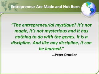 Entrepreneur Are Made and Not Born
“The entrepreneurial mystique? It’s not
magic, it’s not mysterious and it has
nothing to do with the genes. It is a
discipline. And like any discipline, it can
be learned.”
…Peter Drucker
 