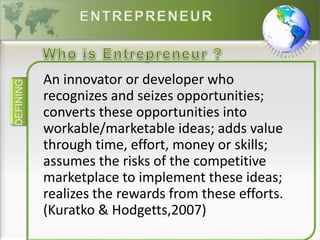 DEFINING
An innovator or developer who
recognizes and seizes opportunities;
converts these opportunities into
workable/marketable ideas; adds value
through time, effort, money or skills;
assumes the risks of the competitive
marketplace to implement these ideas;
realizes the rewards from these efforts.
(Kuratko & Hodgetts,2007)
 