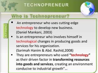 DEFINING
 An entrepreneur who uses cutting-edge
technology to develop new business.
(Daniel Mankani, 2003)
 Is an entrepreneur who involves himself in
technological changes in producing goods and
services for his organization.
(Sarimah Hanim & Abd. Rashid,2008)
 They are entrepreneurs who used “technology”
as their driven factor in transforming resources
into goods and services, creating an environment
conducive to industrial growth”…
 