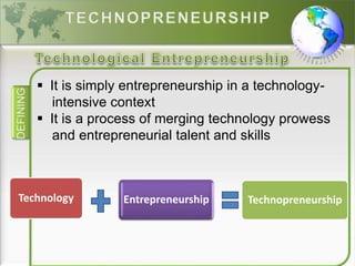 DEFINING
 It is simply entrepreneurship in a technology-
intensive context
 It is a process of merging technology prowess
and entrepreneurial talent and skills
Technology Entrepreneurship Technopreneurship
 