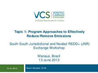 Topic 1: Program Approaches to Effectively
Reduce/Remove Emissions
South-South Jurisdictional and Nested REDD+ (JNR)
Exchange Workshop
Manaus, Brazil
13 June 2013
Naomi Swickard, VCSA13 Jun 2013
 