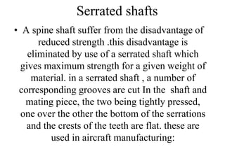 Serrated shafts
• A spine shaft suffer from the disadvantage of
reduced strength .this disadvantage is
eliminated by use of a serrated shaft which
gives maximum strength for a given weight of
material. in a serrated shaft , a number of
corresponding grooves are cut In the shaft and
mating piece, the two being tightly pressed,
one over the other the bottom of the serrations
and the crests of the teeth are flat. these are
used in aircraft manufacturing:
 