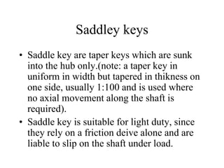 Saddley keys
• Saddle key are taper keys which are sunk
into the hub only.(note: a taper key in
uniform in width but tapered in thikness on
one side, usually 1:100 and is used where
no axial movement along the shaft is
required).
• Saddle key is suitable for light duty, since
they rely on a friction deive alone and are
liable to slip on the shaft under load.
 