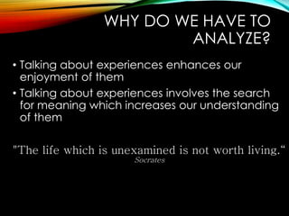 WHY DO WE HAVE TO
ANALYZE?
• Talking about experiences enhances our
enjoyment of them
• Talking about experiences involves the search
for meaning which increases our understanding
of them
"The life which is unexamined is not worth living.“
Socrates
 