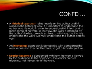 CONT'D …
• A historical approach relies heavily on the author and his
world. In the historical view, it is important to understand the
author and his world in order to understand his intent and to
make sense of his work. In this view, the work is informed by
the author's beliefs, prejudices, time, and history, and to fully
understand the work, we must understand the author and his
age.
• An intertextual approach is concerned with comparing the
work in question to other literature, to get a broader picture.
• Reader-Response is concerned with how the work is viewed
by the audience. In this approach, the reader creates
meaning, not the author or the work.
 