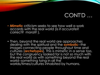 CONT'D …
• Mimetic criticism seeks to see how well a work
accords with the real world (is it accurate?
correct? moral? ).
• Then, beyond the real world are approaches
dealing with the spiritual and the symbolic--the
images connecting people throughout time and
cultures (archetypes). This is mimetic in a sense too,
but the congruency looked for is not so much with
the real world as with something beyond the real
world--something tying in all the
worlds/times/cultures inhabited by humans.
 
