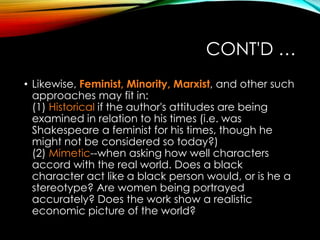 CONT'D …
• Likewise, Feminist, Minority, Marxist, and other such
approaches may fit in:
(1) Historical if the author's attitudes are being
examined in relation to his times (i.e. was
Shakespeare a feminist for his times, though he
might not be considered so today?)
(2) Mimetic--when asking how well characters
accord with the real world. Does a black
character act like a black person would, or is he a
stereotype? Are women being portrayed
accurately? Does the work show a realistic
economic picture of the world?
 