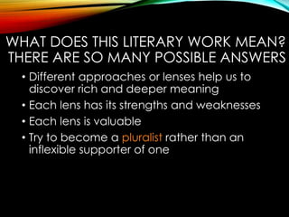 WHAT DOES THIS LITERARY WORK MEAN?
THERE ARE SO MANY POSSIBLE ANSWERS
• Different approaches or lenses help us to
discover rich and deeper meaning
• Each lens has its strengths and weaknesses
• Each lens is valuable
• Try to become a pluralist rather than an
inflexible supporter of one
 