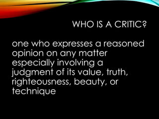 WHO IS A CRITIC?
one who expresses a reasoned
opinion on any matter
especially involving a
judgment of its value, truth,
righteousness, beauty, or
technique
 