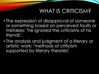 WHAT IS CRITICISM?
• The expression of disapproval of someone
or something based on perceived faults or
mistakes: "he ignored the criticisms of his
friends".
• The analysis and judgment of a literary or
artistic work: "methods of criticism
supported by literary theories".
 