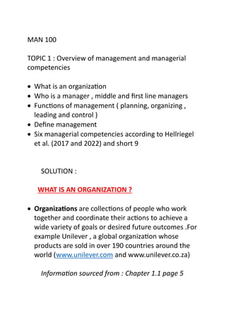 MAN 100
TOPIC 1 : Overview of management and managerial
competencies
 What is an organization
 Who is a manager , middle and first line managers
 Functions of management ( planning, organizing ,
leading and control )
 Define management
 Six managerial competencies according to Hellriegel
et al. (2017 and 2022) and short 9
SOLUTION :
WHAT IS AN ORGANIZATION ?
 Organizations are collections of people who work
together and coordinate their actions to achieve a
wide variety of goals or desired future outcomes .For
example Unilever , a global organization whose
products are sold in over 190 countries around the
world (www.unilever.com and www.unilever.co.za)
Information sourced from : Chapter 1.1 page 5
 