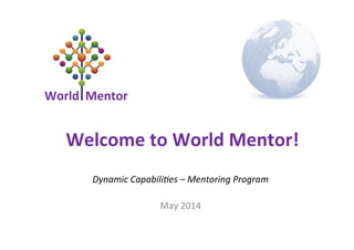 World	
  	
  Mentor	
  
Dynamic	
  Capabili-es	
  –	
  Mentoring	
  Program	
  
	
  
May	
  2014	
  
Welcome	
  to	
  World	
  Mentor!	
  
 