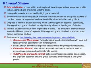 I) Internal Dilution
 Internal dilution occurs within a mining block in which pockets of waste are unable
to be separated and are mined with the block.
 Low grade material surrounded by high grade material.
 Sometimes within a mining block there are waste inclusions or low grade pockets of
ore that cannot be separated and are inevitably mined with the mining block.
 Degrees of internal dilution can vary within various types of deposits; specifically,
lithological and grade distributions significantly influence the degree of dilution.
 Internal dilution is difficult if not impossible to avoid. The amount of internal dilution
varies in different types of deposits. Lithology and grade distribution are important
factors in internal dilution.
 Furthermore, the following four main components govern internal dilution:
 Geology and Mineralogy: Typically fine-grained mineralization with local but
relatively small occurrences of mineralization.
 Data Density: Becomes a significant factor once the geology is understood.
 Estimation Method: Manual and automatic estimation methods tend to
overestimate grade and underestimate tonnes.
 Cutoff grade and grade control: When cutoff grade is applied to a deposit,
the engineer assumes that the grade contacts are definable at any given
grade.
@Hassan Harraz 2019
Ore Dilution and Ore Recovery
2
 
