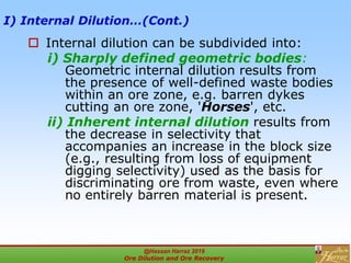 I) Internal Dilution…(Cont.)
 Internal dilution can be subdivided into:
i) Sharply defined geometric bodies:
Geometric internal dilution results from
the presence of well-defined waste bodies
within an ore zone, e.g. barren dykes
cutting an ore zone, 'Horses', etc.
ii) Inherent internal dilution results from
the decrease in selectivity that
accompanies an increase in the block size
(e.g., resulting from loss of equipment
digging selectivity) used as the basis for
discriminating ore from waste, even where
no entirely barren material is present.
@Hassan Harraz 2019
Ore Dilution and Ore Recovery
2
 