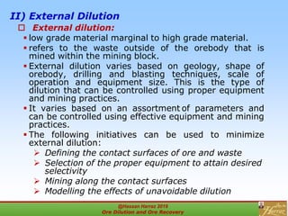 II) External Dilution
 External dilution:
 low grade material marginal to high grade material.
 refers to the waste outside of the orebody that is
mined within the mining block.
 External dilution varies based on geology, shape of
orebody, drilling and blasting techniques, scale of
operation and equipment size. This is the type of
dilution that can be controlled using proper equipment
and mining practices.
 It varies based on an assortment of parameters and
can be controlled using effective equipment and mining
practices.
 The following initiatives can be used to minimize
external dilution:
 Defining the contact surfaces of ore and waste
 Selection of the proper equipment to attain desired
selectivity
 Mining along the contact surfaces
 Modelling the effects of unavoidable dilution
@Hassan Harraz 2019
Ore Dilution and Ore Recovery
2
 