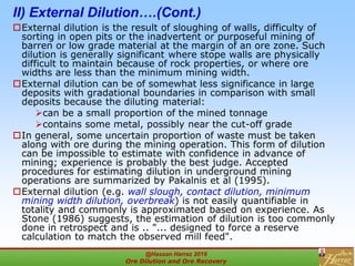 II) External Dilution….(Cont.)
External dilution is the result of sloughing of walls, difficulty of
sorting in open pits or the inadvertent or purposeful mining of
barren or low grade material at the margin of an ore zone. Such
dilution is generally significant where stope walls are physically
difficult to maintain because of rock properties, or where ore
widths are less than the minimum mining width.
External dilution can be of somewhat less significance in large
deposits with gradational boundaries in comparison with small
deposits because the diluting material:
can be a small proportion of the mined tonnage
contains some metal, possibly near the cut-off grade
In general, some uncertain proportion of waste must be taken
along with ore during the mining operation. This form of dilution
can be impossible to estimate with confidence in advance of
mining; experience is probably the best judge. Accepted
procedures for estimating dilution in underground mining
operations are summarized by Pakalnis et al (1995).
External dilution (e.g. wall slough, contact dilution, minimum
mining width dilution, overbreak) is not easily quantifiable in
totality and commonly is approximated based on experience. As
Stone (1986) suggests, the estimation of dilution is too commonly
done in retrospect and is .. "... designed to force a reserve
calculation to match the observed mill feed".
@Hassan Harraz 2019
Ore Dilution and Ore Recovery
2
 