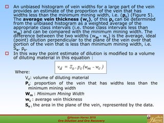  An unbiased histogram of vein widths for a large part of the vein
provides an estimate of the proportion of the vein that has
widths less than the minimum mining width, i.e. (pc) (Figure 5).
The average vein thickness (wc), of this pc can be determined
from the unbiased histogram as a weighted average of the
appropriate class intervals (i.e. those class intervals less than
wm) and can be compared with the minimum mining width. The
difference between the two widths (wm - wc) is the average, ideal
(point) dilution perpendicular to the plane of the vein over that
portion of the vein that is less than minimum mining width, i.e.
So. pc.
 In this way the point estimate of dilution is modified to a volume
of diluting material in this equation :
Where:
Vd: volume of diluting material
Pc: proportion of the vein that has widths less than the
minimum mining width
Wm : Minimum Mining Width
wc : average vein thickness
So : the area in the plane of the vein, represented by the data.
@Hassan Harraz 2019
Ore Dilution and Ore Recovery
2
 