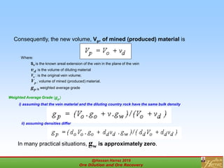 Consequently, the new volume, Vp, of mined (produced) material is
Where:
So is the known areal extension of the vein in the plane of the vein
vd is the volume of diluting material
Vo : is the original vein volume;
Vp : volume of mined (produced) material.
gp is weighted average grade
i) assuming that the vein material and the diluting country rock have the same bulk density
Weighted Average Grade (gp)
ii) assuming densities differ
In many practical situations, gw is approximately zero.
@Hassan Harraz 2019
Ore Dilution and Ore Recovery
2
 