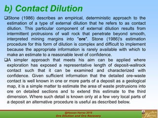 b) Contact Dilution
Stone (1986) describes an empirical, deterministic approach to the
estimation of a type of external dilution that he refers to as contact
dilution. This particular component of external dilution results from
intermittent protrusions of wall rock that penetrate beyond smooth,
interpreted mining margins into "ore". Stone (1986)'s estimation
procedure for this form of dilution is complex and difficult to implement
because the appropriate information is rarely available with which to
make an estimate to a reasonable level of confidence.
A simpler approach that meets his aim can be applied where
exploration has exposed a representative length of deposit-wallrock
contact such that it can be examined and characterized with
confidence. Given sufficient information that the detailed ore-waste
contact is well known in one or more parts of a deposit as a geological
map, it is a simple matter to estimate the area of waste protrusions into
ore on detailed sections and to extend this estimate to the third
dimension. Where such detail is known only at a few very local parts of
a deposit an alternative procedure is useful as described below.
@Hassan Harraz 2019
Ore Dilution and Ore Recovery
2
 