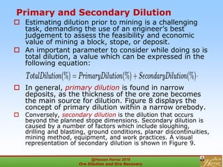 Primary and Secondary Dilution
 Estimating dilution prior to mining is a challenging
task, demanding the use of an engineer’s best
judgement to assess the feasibility and economic
value of mining a block, stope, or deposit.
 An important parameter to consider while doing so is
total dilution, a value which can be expressed in the
following equation:
 In general, primary dilution is found in narrow
deposits, as the thickness of the ore zone becomes
the main source for dilution. Figure 8 displays the
concept of primary dilution within a narrow orebody.
 Conversely, secondary dilution is the dilution that occurs
beyond the planned stope dimensions. Secondary dilution is
caused by a number of factors which include sloughing,
drilling and blasting, ground conditions, planar discontinuities,
mining method, equipment, and work practices. A visual
representation of secondary dilution is shown in Figure 9.
@Hassan Harraz 2019
Ore Dilution and Ore Recovery
2
 