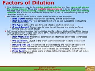 Factors of Dilution
 Mine dilution occurs due to the mining method selected and from overbreak during
the mining process. There are multiple considerations in terms of dilution. Mining
methods such as block caving, sublevel stoping and room-and-pillar have mining
methods which are more predictable, where dilution can be modeled using empirically
generated equations.
 The major factors which have a direct effect on dilution are as follows:
 Mine Depth: Methods with greater selectivity exhibit lower dilution
 Rock Competency : More competent rock will be less susceptible to sloughing
and overbreaking
 Ore Type : Defines the selective and effective dilution parameters
 Ground Support: Support can be used to maintain ore and waste surfaces,
limiting the amount of dilution
 Self-supported openings are more selective and have lower dilutions than block caving
with typical dilution ranges from 5% to 15%. Additional factors which influence dilution
to a lesser extent are as follows:
 Rock Mechanics: Mechanical parameters and technical ability lead to increased
dilution to account for
 Ore Geometry : Layout of the ore in skewed orientation leads to increases in
unplanned dilution
 Hanging-wall Dip : The likelihood of wall slabbing and release of wedges will
depend on wall dip relative to the orientation of lamination and joints
 Geotechnical: Parameters are increased lead to an increase in dilution values
 Stope Span: Larger stope spans are less stable, increasing the risk of wall failure
and unplanned dilution
@Hassan Harraz 2019
Ore Dilution and Ore Recovery
2
 
