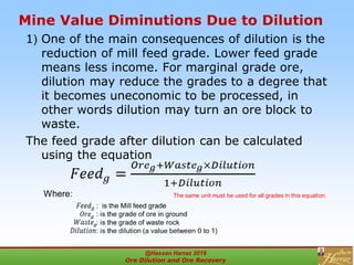 Mine Value Diminutions Due to Dilution
1( One of the main consequences of dilution is the
reduction of mill feed grade. Lower feed grade
means less income. For marginal grade ore,
dilution may reduce the grades to a degree that
it becomes uneconomic to be processed, in
other words dilution may turn an ore block to
waste.
The feed grade after dilution can be calculated
using the equation
Where: The same unit must be used for all grades in this equation.
@Hassan Harraz 2019
Ore Dilution and Ore Recovery
2
 