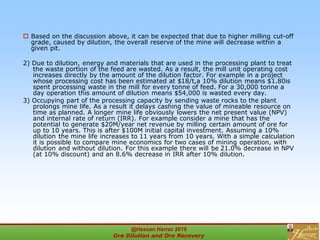  Based on the discussion above, it can be expected that due to higher milling cut-off
grade, caused by dilution, the overall reserve of the mine will decrease within a
given pit.
2) Due to dilution, energy and materials that are used in the processing plant to treat
the waste portion of the feed are wasted. As a result, the mill unit operating cost
increases directly by the amount of the dilution factor. For example in a project
whose processing cost has been estimated at $18/t,a 10% dilution means $1.80is
spent processing waste in the mill for every tonne of feed. For a 30,000 tonne a
day operation this amount of dilution means $54,000 is wasted every day.
3) Occupying part of the processing capacity by sending waste rocks to the plant
prolongs mine life. As a result it delays cashing the value of mineable resource on
time as planned. A longer mine life obviously lowers the net present value (NPV)
and internal rate of return (IRR). For example consider a mine that has the
potential to generate $20M/year net revenue by milling certain amount of ore for
up to 10 years. This is after $100M initial capital investment. Assuming a 10%
dilution the mine life increases to 11 years from 10 years. With a simple calculation
it is possible to compare mine economics for two cases of mining operation, with
dilution and without dilution. For this example there will be 21.0% decrease in NPV
(at 10% discount) and an 8.6% decrease in IRR after 10% dilution.
@Hassan Harraz 2019
Ore Dilution and Ore Recovery
2
 