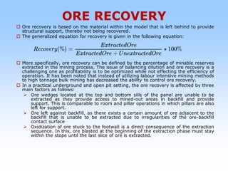 ORE RECOVERY
 Ore recovery is based on the material within the model that is left behind to provide
structural support, thereby not being recovered.
 The generalized equation for recovery is given in the following equation:
 More specifically, ore recovery can be defined by the percentage of minable reserves
extracted in the mining process. The issue of balancing dilution and ore recovery is a
challenging one as profitability is to be optimized while not effecting the efficiency of
operation. It has been noted that instead of utilizing labour intensive mining methods
to high tonnage bulk mining has decreased the ability to control ore recovery.
 In a practical underground and open pit setting, the ore recovery is affected by three
main factors as follows:
 Ore wedges located at the top and bottom sills of the panel are unable to be
extracted as they provide access to mined-out areas in backfill and provide
support. This is comparable to room and pillar operations in which pillars are also
left for support.
 Ore left against backfill, as there exists a certain amount of ore adjacent to the
backfill that is unable to be extracted due to irregularities of the ore-backfill
contact surface
 Oxidization of ore stuck to the footwall is a direct consequence of the extraction
sequence. In this, ore blasted at the beginning of the extraction phase must stay
within the stope until the last slice of ore is extracted.
 