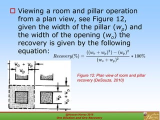  Viewing a room and pillar operation
from a plan view, see Figure 12,
given the width of the pillar (wp) and
the width of the opening (wo) the
recovery is given by the following
equation:
Figure 12: Plan view of room and pillar
recovery (DeSouza, 2010)
@Hassan Harraz 2019
Ore Dilution and Ore Recovery
2
 