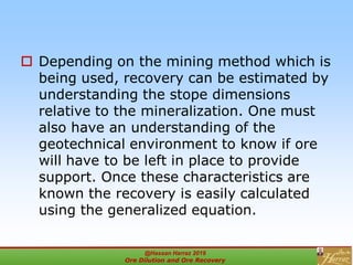  Depending on the mining method which is
being used, recovery can be estimated by
understanding the stope dimensions
relative to the mineralization. One must
also have an understanding of the
geotechnical environment to know if ore
will have to be left in place to provide
support. Once these characteristics are
known the recovery is easily calculated
using the generalized equation.
@Hassan Harraz 2019
Ore Dilution and Ore Recovery
2
 