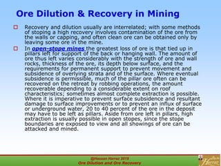 Ore Dilution & Recovery in Mining
 Recovery and dilution usually are interrelated; with some methods
of stoping a high recovery involves contamination of the ore from
the walls or capping, and often clean ore can be obtained only by
leaving some ore in the mine.
 In open-stope mines the greatest loss of ore is that tied up in
pillars left for support of the back or hanging wall. The amount of
ore thus left varies considerably with the strength of ore and wall
rocks, thickness of the ore, its depth below surface, and the
requirements for permanent support to prevent movement and
subsidence of overlying strata and of the surface. Where eventual
subsidence is permissible, much of the pillar ore often can be
recovered on the retreat by robbing operations, the amount
recoverable depending to a considerable extent on roof
characteristics; sometimes almost complete extraction is possible.
Where it is imperative to prevent surface subsidence and resultant
damage to surface improvements or to prevent an influx of surface
or underground water, 20 to 40 percent of the ore in the deposit
may have to be left as pillars. Aside from ore left in pillars, high
extraction is usually possible in open stopes, since the stope
boundaries are exposed to view and all showings of ore can be
attacked and mined.
@Hassan Harraz 2019
Ore Dilution and Ore Recovery
2
 