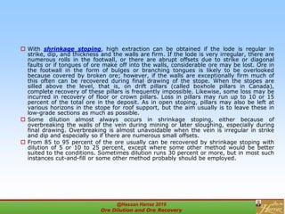  With shrinkage stoping, high extraction can be obtained if the lode is regular in
strike, dip, and thickness and the walls are firm. If the lode is very irregular, there are
numerous rolls in the footwall, or there are abrupt offsets due to strike or diagonal
faults or if tongues of ore make off into the walls, considerable ore may be lost. Ore in
the footwall in the form of bulges or branching tongues is likely to be overlooked
because covered by broken ore; however, if the walls are exceptionally firm much of
this often can be recovered during final drawing of the stope. When the stopes are
silled above the level, that is, on drift pillars (called boxhole pillars in Canada),
complete recovery of these pillars is frequently impossible. Likewise, some loss may be
incurred in recovery of floor or crown pillars. Loss in pillars may run up to 10 or 15
percent of the total ore in the deposit. As in open stoping, pillars may also be left at
various horizons in the stope for roof support, but the aim usually is to leave these in
low-grade sections as much as possible.
 Some dilution almost always occurs in shrinkage stoping, either because of
overbreaking the walls of the vein during mining or later sloughing, especially during
final drawing. Overbreaking is almost unavoidable when the vein is irregular in strike
and dip and especially so if there are numerous small offsets.
 From 85 to 95 percent of the ore usually can be recovered by shrinkage stoping with
dilution of 5 or 10 to 25 percent, except where some other method would be better
suited to the conditions. Sometimes dilution runs 30 percent or more, but in most such
instances cut-and-fill or some other method probably should be employed.
@Hassan Harraz 2019
Ore Dilution and Ore Recovery
2
 