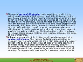 The use of cut-and-fill stoping under conditions to which it is
suited usually results in high recovery and little dilution, except in
very heavy ground, as at the Morning mine, although some ore may
be left in drift pillars where the stopes are silled above the level and
in floor pillars. As previously stated, the fact that irregularities in the
vein and tongues of ore can be mined and blind lodes prospected for
in the walls, and, when found, mined as a tributary stope, makes a
high recovery possible. Dilution is small, since the fill prevents
sloughing of the walls, and any wall rock that comes in or horses of
waste in the vein are left in the fill. Hand sorting is often employed
to remove coarse gangue material with resultant raising of the grade
of the ore trammed.
 A high recovery with little dilution usually can be obtained with
square-set stoping. This method finds its best application for
mining in heavy ground where the ore is high-grade and any loss or
dilution is to be avoided, regardless of cost. By square-set stoping
and close filling, high-grade sections of an ore body below or
adjacent to lower-grade ore often can be mined without disturbing
the lower-grade sections, which changes in economic conditions or
improved technology later may make it possible to mine profitably.
@Hassan Harraz 2019
Ore Dilution and Ore Recovery
2
 