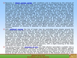  Recovery in block caving varies with conditions and is influenced by the amount of
dilution the ore can stand, since high recovery usually involves high dilution also, and the
amount of dilution permissible depends on metal prices. Thus, if the minimum grade of
ore that it is profitable to handle is 1 percent copper, drawing should stop when, owing to
dilution, the grade falls below this figure, regardless of whether or not all the ore has
been recovered. Some dilution always results from “piping” of broken capping through
the broken ore and from the margins, and the tonnage drawn from a block of ore usually
is greater than the estimated tonnage in the block, whereas the average grade of ore
usually is less than that estimated. If the margins of the deposit are very irregular in
outline, either the extraction or the grade of ore recovered will suffer, as it is impossible
to make the cave follow an irregular boundary closely. At Ray, Ariz., the dilution in
drawing 40,000,000 tons of ore was estimated as 10 percent. At Inspiration, 110 percent
of the estimated tonnage and more than 85 percent of the metallic contents are
recovered. At Miami, operations in 13 completed stopes or blocks resulted in the recovery
of 2.4 percent more copper than had been estimated previously, but 15.15 percent more
tonnage was drawn, the average grade being 88.93 percent of the calculated grade.
Careful regulation of drawing is essential to obtain minimum dilution and maximum
recovery.
 With sublevel caving the line of break may be controlled more closely around the
boundaries than with block caving, as the ore is partly excavated by slicing, which can be
confined strictly to the ore, and the blocks caved are relatively small both in vertical
height and in horizontal area. However, as the backs are caved under a gob consisting of
a mixture of broken capping, slice timbers, and flooring, which cannot always be
prevented from breaking through and cutting off undrawn ore, some ore is bound to be
lost; recovery usually is not as complete as with top slicing. Under the conditions on the
Gogebic iron range, Michigan, where much of the capping carries 40 percent or more
iron, a small amount of dilution does not seriously affect the grade of ore mined and the
dilution from this source may offset tonnage of ore lost; the net result is therefore likely
to be approximately 100 percent tonnage recovery, with a slight lowering of the total
contained iron below that of the ore body proper.
 Top slicing permits high recovery of ore with little dilution (provided a suitable mat is
maintained) under conditions where any method of mining from the bottom upward
would be difficult, hazardous, and costly. Small stubs of ore between the ends of slices or
between the end of a slice and the cave are sometimes lost, and 2 or 3 feet of ore may
have to be left around the margins of a deposit where a flat footwall comes up to the
overlying mat.
@Hassan Harraz 2019
Ore Dilution and Ore Recovery
2
 