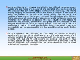  Accurate figures on recovery and dilution are difficult to obtain unless
waste and ore faces are measured and sampled after each round and
the waste sorted out in the stopes is measured accurately. The finding
during stoping of additional ore in the form of bulges in the lode or
offshoots therefrom, inclusions of waste within the ore body, the
sorting of waste from the broken ore, and the admixture with the ore,
from sloughing, of waste and of capping or walls containing some ore
minerals may combine to obscure the true situation with regard to
recovery and dilution. Sometimes low-grade ore not included in the
original estimates is found in mining under conditions such that it is
profitable to extract it, and, on the other hand, low metal prices may
necessitate leaving considerable ore that would be mined under higher
prices.
 It thus appears that “dilution” and “recovery” as applied to stoping
results are not specific or rigid terms, and the data on recovery and
dilution in table 37 should be interpreted with this in mind. In circulars
dealing with cut-and-fill and square-set stoping, the authors have
usually stated or implied that complete recovery is obtained and no
figures are given; this accounts for the small amount of data on these
methods of stoping in the table.
@Hassan Harraz 2019
Ore Dilution and Ore Recovery
2
 