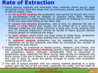 Rate of Extraction
 Some stoping methods are inherently slow, whereas others permit rapid
extraction of ore from the stope and, as previously stated, permit flexibility
in rate of output. Thus,
 In cut-and-fill stoping the production rate cannot be forced very much
as ore-breaking must be stopped in sections being filled, although
production from an entire stope may be constant by breaking on one side
of the ore pass while filling on the other side.
 In square-set stoping production, rate is slow (1) because the ore is
broken in small blocks that usually can be drilled off in a short time,
whereas timbering and filling consume a large part of the working shift
and (2) because production cannot be forced in heavy ground without
inviting danger of collapsing the stope.
 In open stopes where there are large areas of stope faces, production
often can be forced by simply putting more machines to work.
 In sublevel stoping production can be speeded by simultaneous
operations on all the sublevels and often by increasing the number of
machines on each bench.
 Forced caving, as employed at Alaska-Juneau, Beatson, and Climax, and
block caving-all Nonselective Methods-permit a high production rate once
ore production begins, although considerable time is consumed in
preparatory work, especially for block caving. Best results are obtained with
block caving if the ore is drawn at a uniform rate; therefore, any forcing of
this rate is likely to cause the piping through of waste and incomplete
breaking up of the ore.
 The rate of output possible with any stoping method depends to a large
extent upon the size of the ore body, especially the width, and the width of
the stopes; a high rate of output is impossible in narrow stopes.
@Hassan Harraz 2019
Ore Dilution and Ore Recovery
2
 