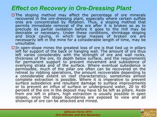 Effect on Recovery in Ore-Dressing Plant
 The stoping method may affect the percentage of ore minerals
recovered in the ore-dressing plant, especially where certain sulfide
ores are concentrated by flotation. Thus, a stoping method that
permits immediate removal of the ore after it is broken so as to
preclude its partial oxidation before it goes to the mill may be
desirable or necessary. Under these conditions, shrinkage stoping
and block caving, in which large masses of broken ore are
necessarily left in the mine for a considerable length of time, may be
unsuitable.
 In open-stope mines the greatest loss of ore is that tied up in pillars
left for support of the back or hanging wall. The amount of ore thus
left varies considerably with the strength of ore and wall rocks,
thickness of the ore, its depth below surface, and the requirements
for permanent support to prevent movement and subsidence of
overlying strata and of the surface. Where eventual subsidence is
permissible, much of the pillar ore often can be recovered on the
retreat by robbing operations, the amount recoverable depending to
a considerable extent on roof characteristics; sometimes almost
complete extraction is possible. Where it is imperative to prevent
surface subsidence and resultant damage to surface improvements
or to prevent an influx of surface or underground water, 20 to 40
percent of the ore in the deposit may have to be left as pillars. Aside
from ore left in pillars, high extraction is usually possible in open
stopes, since the stope boundaries are exposed to view and all
showings of ore can be attacked and mined.
@Hassan Harraz 2019
Ore Dilution and Ore Recovery
2
 