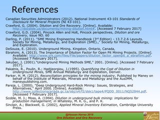 References
Canadian Securities Administrators (2012). National Instrument 43-101 Standards of
Disclosure for Mineral Projects (NI 43-101).
Crawford, G. (2004). Dilution and Ore Recovery. [Online]. Available:
http://docslide.us/documents/mining-dilution.html#. [Accessed 7 February 2017]
Crawford, G.D. (2004). Pincock Allen and Holt, Pincock perspectives, Dilution and ore
Recovery, issue NO. 60
Darling, P. (2011). "SME Mining Engineering Handbook (3rd Edition) - 13.7.2.6 Layouts.
Society for Mining, Metallurgy, and Exploration (SME).," Society for Mining, Metallurgy,
and Exploration.
DeSouza, E. (2010). Underground Mining. Kingston, Ontario, Canada,
Ebrahimi, A. (2013). The Importance of Dilution Factor for Open Pit Mining Projects. [Online].
Available: http://www.srk.com/files/File/papers/dilution_factor_openpit_a_ebrahimi.pdf.
[Accessed 7 February 2017].
Jakubec, J. (2001)."Underground Mining Methods SME," 2001. [Online]. [Accessed 7 February
2017].
Pakalnis, R., Poulin, R.; Hadjieorgiou, J.(1995). Quantifying the Cost of Dilution in
Underground Mines, SME Annual Metallurgy and Exploration, Denver.
Parker, H. M. (2012). Reconciliation principles for the mining industry. Published by Maney on
behalf of the Institute of Materials, Minerals and Metallurgy and the AusIMM,
maneypublishing.com.
Pareja, L. (2000). "Deep Underground Hard-Rock Mining: Issues, Strategies, and
Alternatives," April 2000. [Online]. Available:
http://www.collectionscanada.gc.ca/obj/s4/f2/dsk1/tape4/PQDD_0011/NQ52844.pdf.
[Accessed 7 February 2017].
Scoble, M. J.; Moss, A. (1994). Dilution in underground bulk mining: implications for
production management; in Whateley, M. K. G., and P. K.
Sinclair, A.; Blackwell, G. (2002), Applied Mineral Inventory Estimation, Cambridge University
Press.
@Hassan Harraz 2019
Ore Dilution and Ore Recovery
2
 