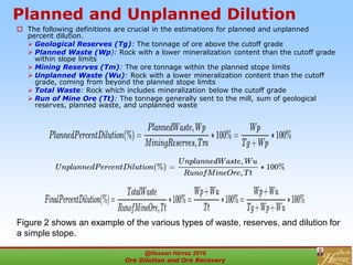 Planned and Unplanned Dilution
 The following definitions are crucial in the estimations for planned and unplanned
percent dilution.
 Geological Reserves (Tg): The tonnage of ore above the cutoff grade
 Planned Waste (Wp): Rock with a lower mineralization content than the cutoff grade
within slope limits
 Mining Reserves (Tm): The ore tonnage within the planned stope limits
 Unplanned Waste (Wu): Rock with a lower mineralization content than the cutoff
grade, coming from beyond the planned stope limits
 Total Waste: Rock which includes mineralization below the cutoff grade
 Run of Mine Ore (Tt): The tonnage generally sent to the mill, sum of geological
reserves, planned waste, and unplanned waste
Figure 2 shows an example of the various types of waste, reserves, and dilution for
a simple stope.
@Hassan Harraz 2019
Ore Dilution and Ore Recovery
2
 